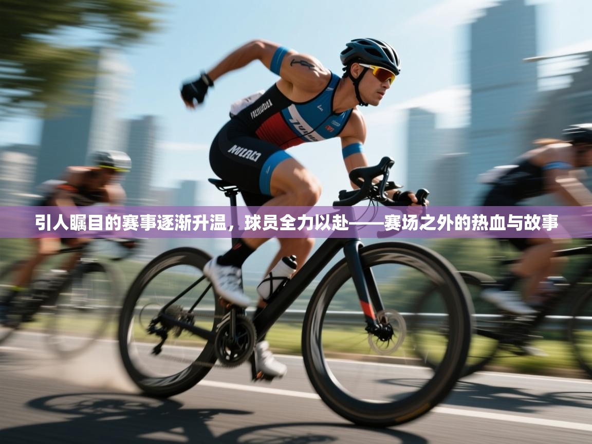 引人瞩目的赛事逐渐升温,球员全力以赴——赛场之外的热血与故事 第2张